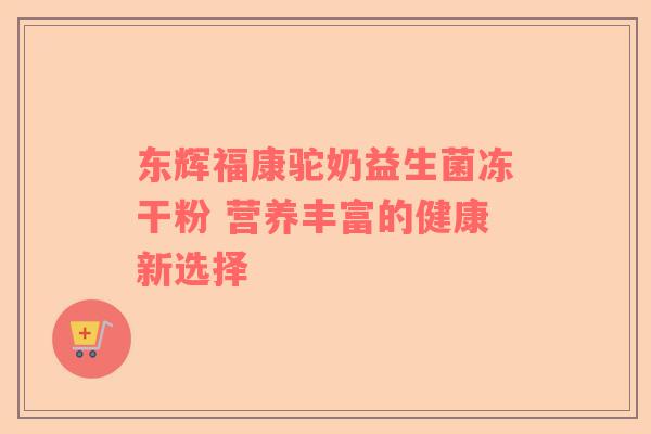 东辉福康驼奶益生菌冻干粉 营养丰富的健康新选择