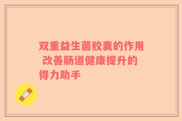 双重益生菌胶囊的作用 改善肠道健康提升的得力助手