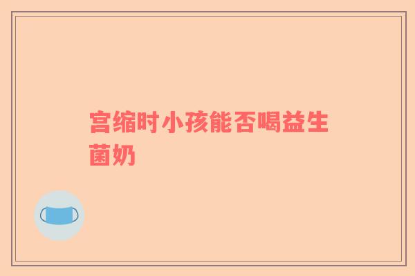 宫缩时小孩能否喝益生菌奶