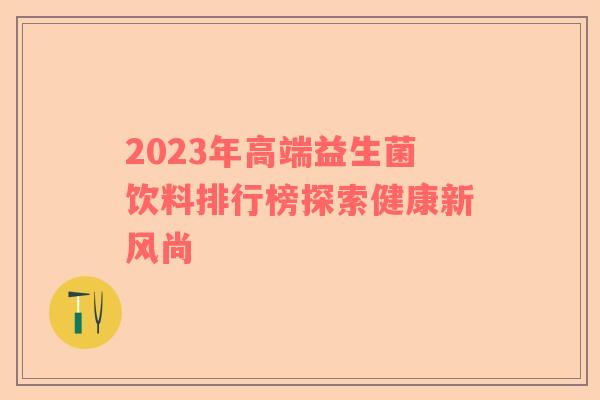 2023年高端益生菌饮料排行榜探索健康新风尚