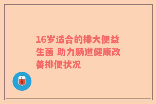 16岁适合的排大便益生菌 助力肠道健康改善排便状况 16岁适合的排大便益生菌 助力肠道健康改善排便状况