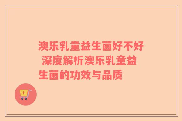 澳乐乳童益生菌好不好 深度解析澳乐乳童益生菌的功效与品质 澳乐乳童益生菌好不好 深度解析澳乐乳童益生菌的功效与品质