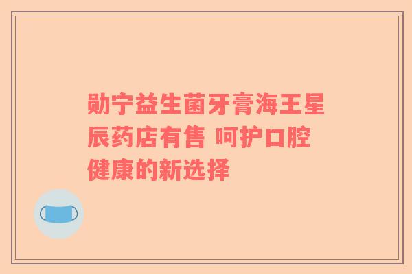 勋宁益生菌牙膏海王星辰药店有售 呵护口腔健康的新选择