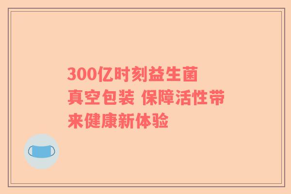 300亿时刻益生菌 真空包装 保障活性带来健康新体验