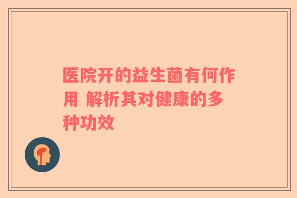 医院开的益生菌有何作用 解析其对健康的多种功效
