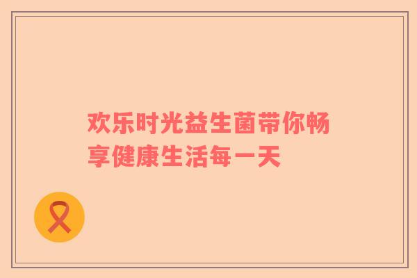 欢乐时光益生菌带你畅享健康生活每一天