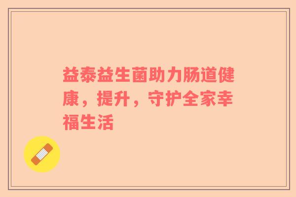 益泰益生菌助力肠道健康，提升，守护全家幸福生活