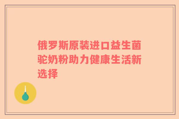 俄罗斯原装进口益生菌驼奶粉助力健康生活新选择