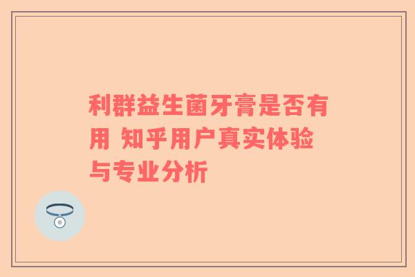 利群益生菌牙膏是否有用 知乎用户真实体验与专业分析