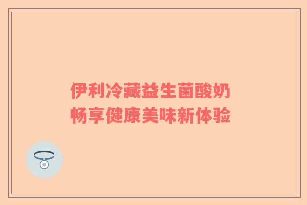 伊利冷藏益生菌酸奶 畅享健康美味新体验