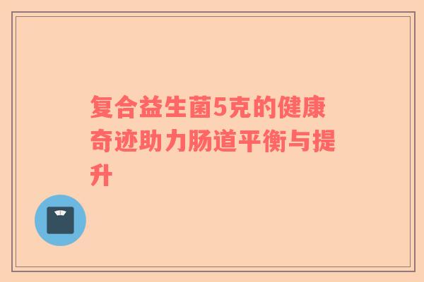 复合益生菌5克的健康奇迹助力肠道平衡与提升