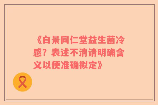 《白景同仁堂益生菌冷感？表述不清请明确含义以便准确拟定》