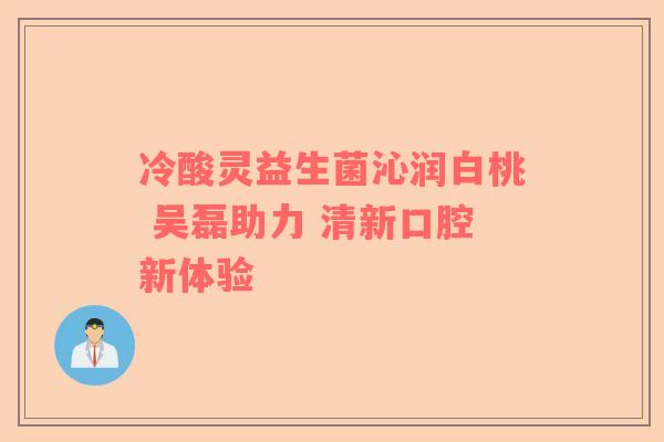 冷酸灵益生菌沁润白桃 吴磊助力 清新口腔新体验