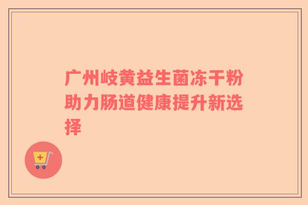 广州岐黄益生菌冻干粉助力肠道健康提升新选择