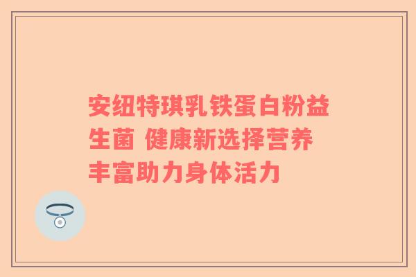安纽特琪乳铁蛋白粉益生菌 健康新选择营养丰富助力身体活力