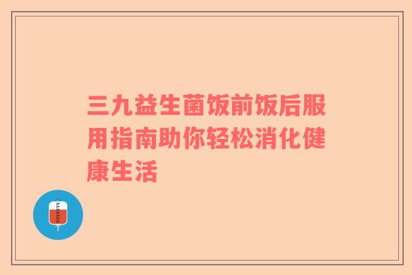 三九益生菌饭前饭后服用指南助你轻松消化健康生活 三九益生菌饭前饭后服用指南助你轻松消化健康生活