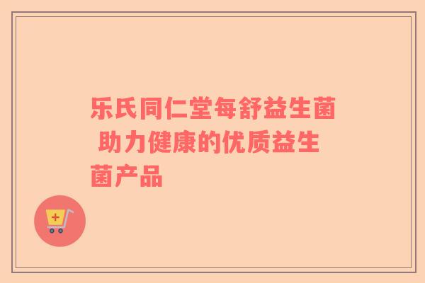 乐氏同仁堂每舒益生菌 助力健康的优质益生菌产品