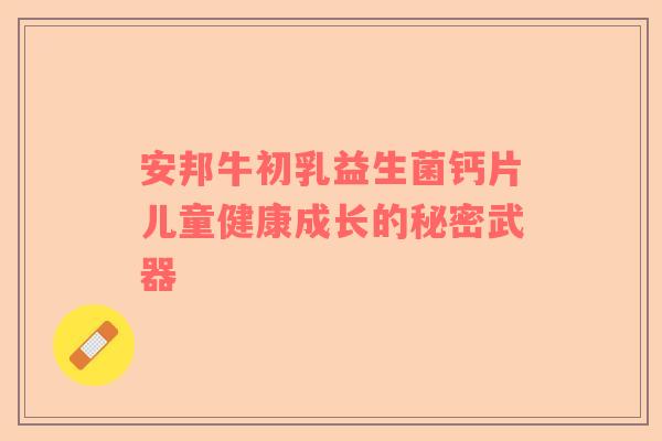 安邦牛初乳益生菌钙片儿童健康成长的秘密武器