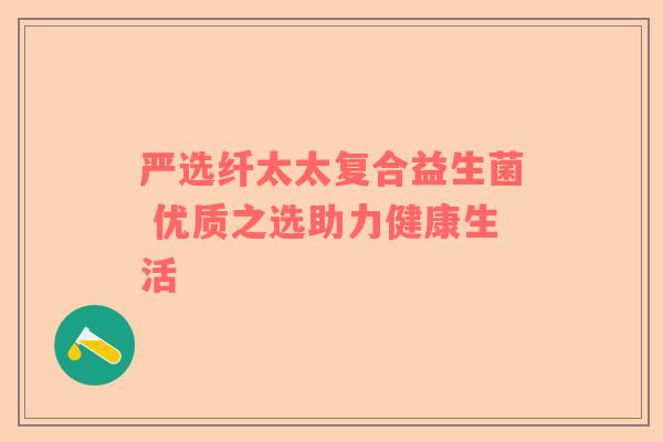 严选纤太太复合益生菌 优质之选助力健康生活