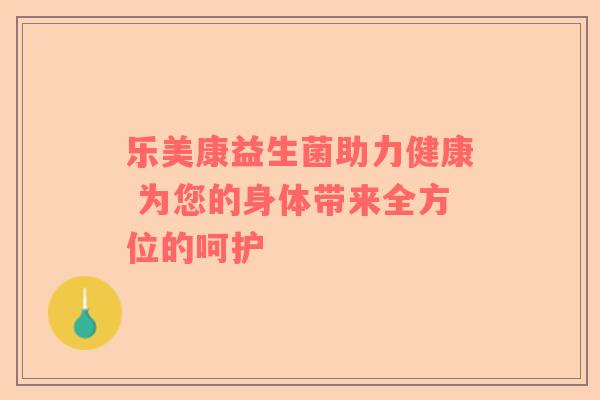 乐美康益生菌助力健康 为您的身体带来全方位的呵护