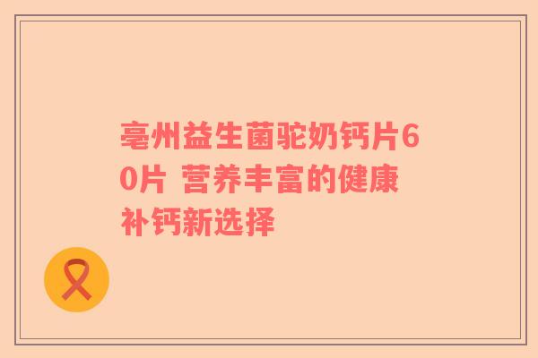 亳州益生菌驼奶钙片60片 营养丰富的健康补钙新选择 亳州益生菌驼奶钙片60片 营养丰富的健康补钙新选择