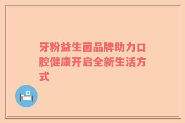 牙粉益生菌品牌助力口腔健康开启全新生活方式 牙粉益生菌品牌助力口腔健康开启全新生活方式