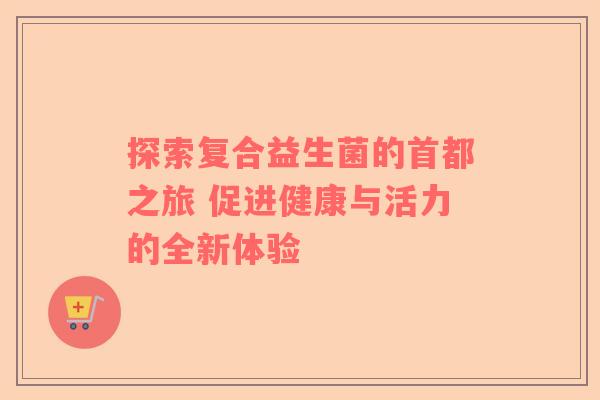 探索复合益生菌的首都之旅 促进健康与活力的全新体验
