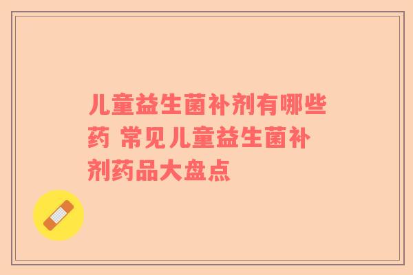 儿童益生菌补剂有哪些药 常见儿童益生菌补剂药品大盘点