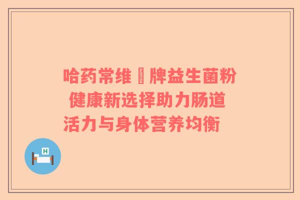 哈药常维効牌益生菌粉 健康新选择助力肠道活力与身体营养均衡