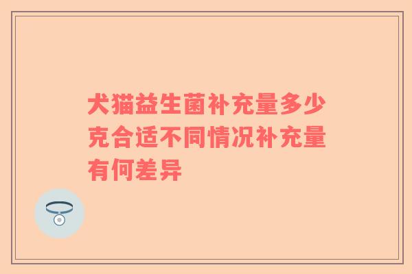 犬猫益生菌补充量多少克合适不同情况补充量有何差异
