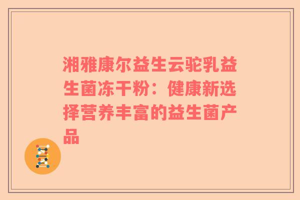 湘雅康尔益生云驼乳益生菌冻干粉：健康新选择营养丰富的益生菌产品