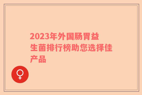 2023年外国肠胃益生菌排行榜助您选择佳产品