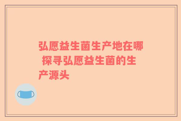 弘愿益生菌生产地在哪 探寻弘愿益生菌的生产源头