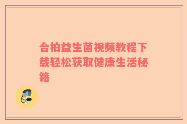 合拍益生菌视频教程下载轻松获取健康生活秘籍
