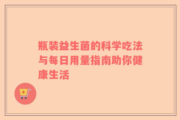 瓶装益生菌的科学吃法与每日用量指南助你健康生活