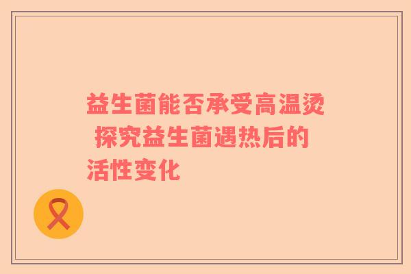 益生菌能否承受高温烫 探究益生菌遇热后的活性变化