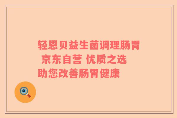轻恩贝益生菌调理肠胃 京东自营 优质之选助您改善肠胃健康