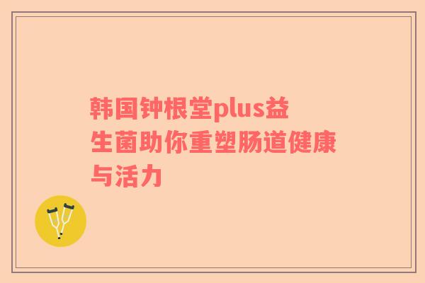 韩国钟根堂plus益生菌助你重塑肠道健康与活力