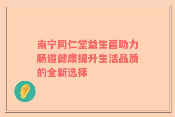 南宁同仁堂益生菌助力肠道健康提升生活品质的全新选择