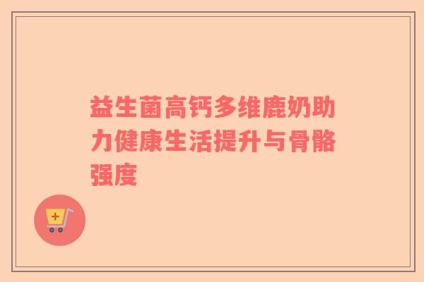 益生菌高钙多维鹿奶助力健康生活提升与骨骼强度