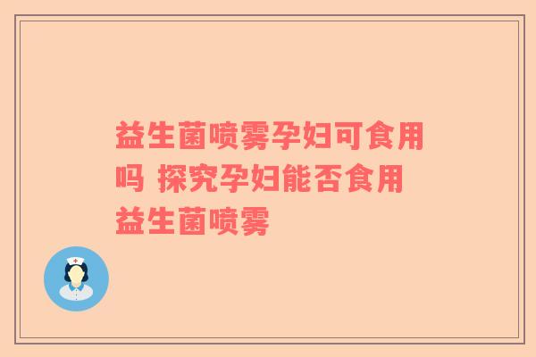 益生菌喷雾孕妇可食用吗 探究孕妇能否食用益生菌喷雾