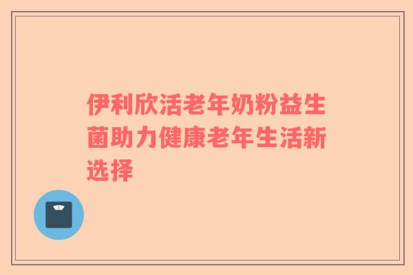 伊利欣活老年奶粉益生菌助力健康老年生活新选择