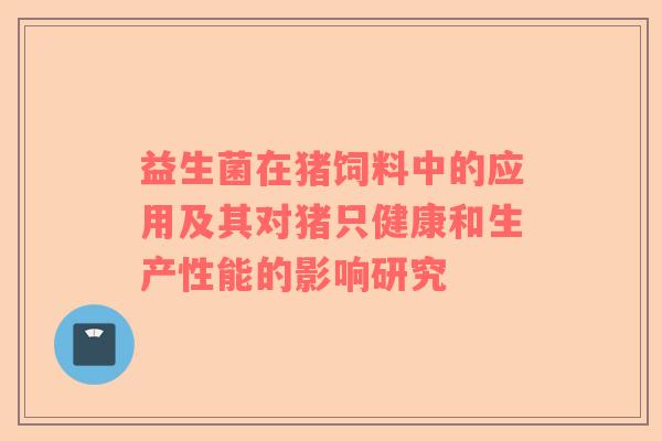 益生菌在猪饲料中的应用及其对猪只健康和生产性能的影响研究