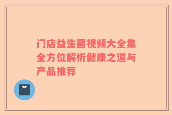 门店益生菌视频大全集全方位解析健康之道与产品推荐
