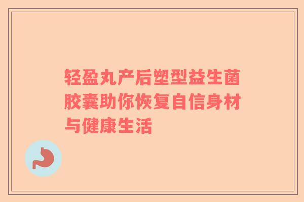 轻盈丸产后塑型益生菌胶囊助你恢复自信身材与健康生活