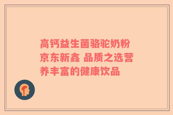 高钙益生菌骆驼奶粉 京东新鑫 品质之选营养丰富的健康饮品