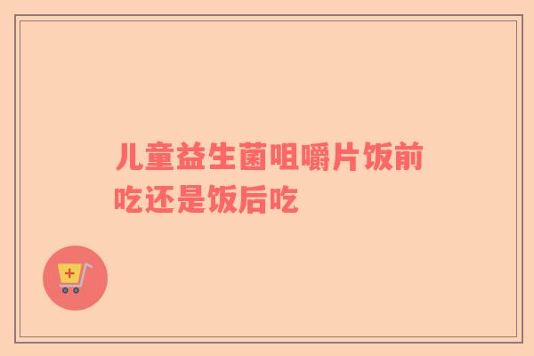 儿童益生菌咀嚼片饭前吃还是饭后吃