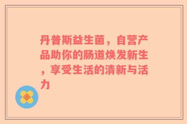丹普斯益生菌，自营产品助你的肠道焕发新生，享受生活的清新与活力