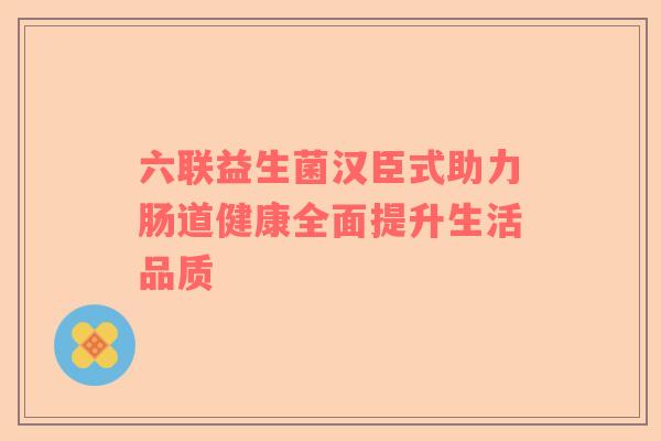 六联益生菌汉臣式助力肠道健康全面提升生活品质