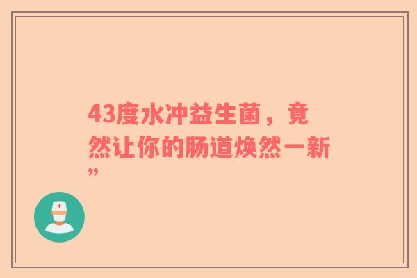 43度水冲益生菌，竟然让你的肠道焕然一新”